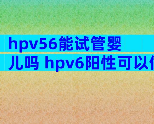 hpv56能试管婴儿吗 hpv6阳性可以做试管婴儿吗